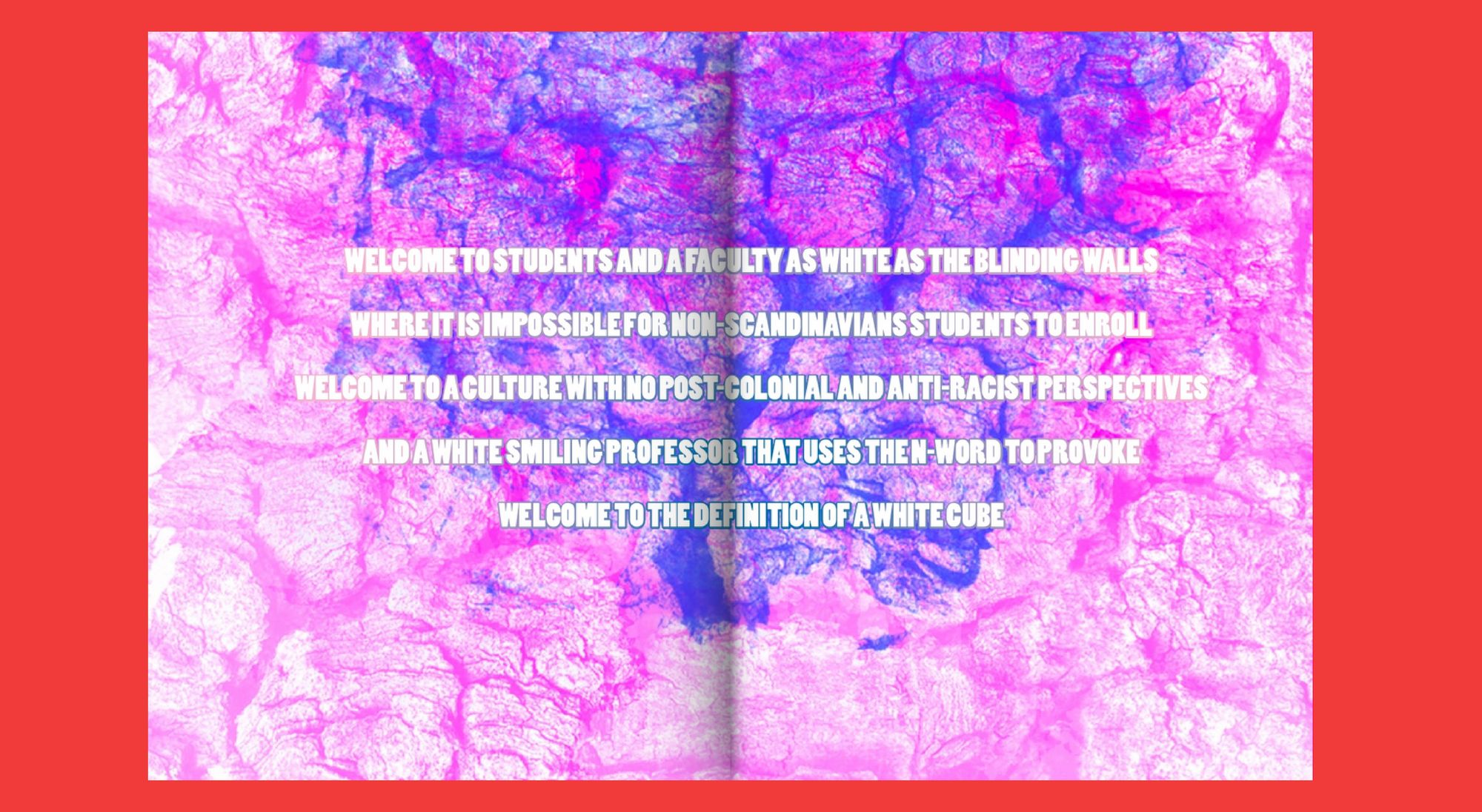 White bold type on a colorful abstract background. The text reads "Welcome to students and faculty as white as the blinding walls, where it is impossible for Non-Scandinavian students to enroll. Welcome to a culture with no post-colonial and anti-racist perspectives and a white smiling professor that uses the N-word to provoke. Welcome to the definition of a white cube.”